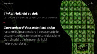 DATA DRIVEN UX
Tinker Hatﬁeld e i dati
L’introduzione di data analysis nel design
ha contribuito a cambiare il panorama delle
sneaker sportive, tenendo in considerazione
Dati cinetici e più in generale ﬁsici
nel product design.
OSSERVARE E MISURARE LE PERFORMANCE SPORTIVE
 