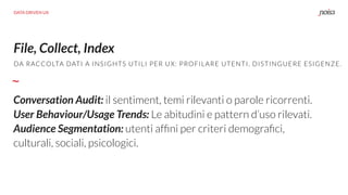 File, Collect, Index
Conversation Audit: il sentiment, temi rilevanti o parole ricorrenti.
User Behaviour/Usage Trends: Le abitudini e pattern d’uso rilevati.
Audience Segmentation: utenti afﬁni per criteri demograﬁci,
culturali, sociali, psicologici.
DA RACCOLTA DATI A INSIGHTS UTILI PER UX: PROFILARE UTENTI, DISTINGUERE ESIGENZE.
DATA DRIVEN UX
 