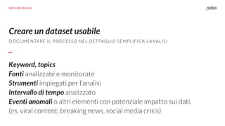 Creare un dataset usabile
DOCUMENTARE IL PROCESSO NEL DETTAGLIO SEMPLIFICA L’ANALISI
Keyword, topics
Fonti analizzate e monitorate
Strumenti impiegati per l’analisi
Intervallo di tempo analizzato
Eventi anomali o altri elementi con potenziale impatto sui dati.
(es. viral content, breaking news, social media crisis)
DATA DRIVEN UX
 