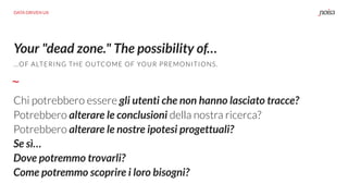 Your "dead zone." The possibility of…
…OF ALTERING THE OUTCOME OF YOUR PREMONITIONS.
Chi potrebbero essere gli utenti che non hanno lasciato tracce?
Potrebbero alterare le conclusioni della nostra ricerca?
Potrebbero alterare le nostre ipotesi progettuali?
Se sì…
Dove potremmo trovarli?
Come potremmo scoprire i loro bisogni?
DATA DRIVEN UX
 