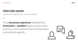Interviste utente
INTERVISTE NARRATIVE E USER RESEARCH
DATA DRIVEN UX
Farsi raccontare esperienze soddisfacenti,
frustrazioni e aneddoti legati al nostro tema
di ricerca, osservando il nostro interlocutore
e prendendo appunti…
 