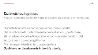 Data without opinion.
Durante le nostre ricerche possiamo trovare dei dati
che ci indicano dei determinanti comportamenti, preferenze,
stili di vita o modalità di interazione con i servizi o prodotti del
settore per il quale progettiamo.
Ma non è per niente chiaro cosa signiﬁca.
Dobbiamo veriﬁcarlo con le interviste utente.
A VOLTE I DATI SONO CHIARI. MA NON È PER NIENTE CHIARO COME INTERPRETARLI.
DATA DRIVEN UX
 