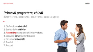 DATA DRIVEN UX
Prima di progettare, chiedi
1. Deﬁnizione obiettivi 
2. Scelta delle attività 
3. Recruiting: scegliere chi intervistare.
4. Scrivere script dell’intervista 
5. Sessione interviste 
6. Analisi 
7. Report
INTERVISTARE, OSSERVARE, REGISTRARE, DOCUMENTARE
 