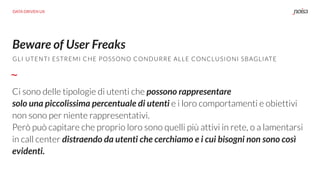 Beware of User Freaks
Ci sono delle tipologie di utenti che possono rappresentare  
solo una piccolissima percentuale di utenti e i loro comportamenti e obiettivi
non sono per niente rappresentativi.  
Però può capitare che proprio loro sono quelli più attivi in rete, o a lamentarsi
in call center distraendo da utenti che cerchiamo e i cui bisogni non sono così
evidenti.
GLI UTENTI ESTREMI CHE POSSONO CONDURRE ALLE CONCLUSIONI SBAGLIATE
DATA DRIVEN UX
 