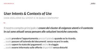 User Intents & Contexts of Use
Il nostro compito principale è creare dei cluster di esigenze utenti e il contesto
in cui sono attuali senza pensare alle soluzioni tecniche concrete.
… vuole prendere l’appuntamento presso l’azienda quando se lo ricorda.
… vuole passare all’azienda dei documenti, senza recarsi in sede.
… vuole sapere lo stato dei pagamenti anche in viaggio
… vuole essere informato sulle offerte disponibili senza disturbi.
COSA VOGLIONO GLI UTENTI E IN QUALE CONTESTO?
DATA DRIVEN UX
 
