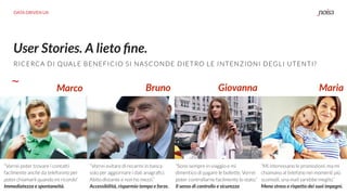 DATA DRIVEN UX
User Stories. A lieto ﬁne.
RICERCA DI QUALE BENEFICIO SI NASCONDE DIETRO LE INTENZIONI DEGLI UTENTI?
Marco Bruno
“Vorrei poter trovare i contatti
facilmente anche da telefonino per
poter chiamarli quando mi ricordo”
Immediatezza e spontaneità.
“Vorrei evitare di recarmi in banca
solo per aggiornare i dati anagraﬁci.
Abito distante e non ho mezzi.”
Accessibilità, risparmio tempo e forze.
“Sono sempre in viaggio e mi
dimentico di pagare le bollette. Vorrei
poter controllarne facilmente lo stato.”
Il senso di controllo e sicurezza
Giovanna Maria
“Mi interessano le promozioni, ma mi
chiamano al telefono nei momenti più
scomodi, una mail sarebbe meglio.”
Meno stress e rispetto dei suoi impegni.
 