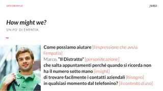 How might we?
UN PO’ DI EMPATIA.
DATA DRIVEN UX
Come possiamo aiutare [l’espressione che avvia
l’empatia]
Marco, “Il Distratto” [personiﬁcazione]
che salta appuntamenti perché quando si ricorda non
ha il numero sotto mano [insight]
di trovare facilmente i contatti aziendali [bisogno]
in qualsiasi momento dal telefonino? [il contesto d’uso]
 