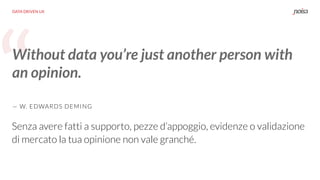 “
DATA DRIVEN UX
Without data you’re just another person with
an opinion.
— W. EDWARDS DEMING
Senza avere fatti a supporto, pezze d’appoggio, evidenze o validazione
di mercato la tua opinione non vale granché.
 