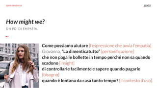 How might we?
DATA DRIVEN UX
Come possiamo aiutare [l’espressione che avvia l’empatia]
Giovanna, “La dimenticatutto” [personiﬁcazione]
che non paga le bollette in tempo perché non sa quando
scadono [insight]
di controllarle facilmente e sapere quando pagarle
[bisogno]
quando è lontana da casa tanto tempo? [il contesto d’uso]
UN PO’ DI EMPATIA.
 