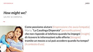 How might we?
DATA DRIVEN UX
Come possiamo aiutare [l’espressione che avvia l’empatia]
Maria, “La Casalinga Disperata” [personiﬁcazione]
che non risponde al telefono quando ha impegni [insight]
di ricevere le informazioni sulle offerte [bisogno]
tramite un mezzo a cui può accedere quando ha tempo?
[il contesto d’uso]
UN PO’ DI EMPATIA.
 