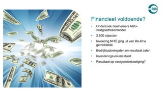 • Onderzoek deelnemers AAG-
vastgoedrekenmodel
• 2.600 objecten
• Invoering NHC ging uit van life-time
gemiddelde
• Bedrijfsopbrengsten en resultaat dalen
• Investeringsvolume daalt
• Resultaat op vastgoedbekostiging?
Financieel voldoende?
 