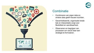 • Combineren van eigen data en
andere data geeft nieuwe inzichten.
• Gecentraliseerde, organisatie brede
kijk en interpretatie zorgt voor
flexibiliteit en wendbaarheid.
• Observeren en begrijpen van
processen om vanuit daar een
strategie te formuleren.
Combinatie
 