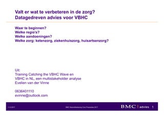 1BMC Gezondheidszorg Cure Proposities 201711-2-2017
Valt er wat te verbeteren in de zorg?
Datagedreven advies voor VBHC
Waar te beginnen?
Welke regio’s?
Welke aandoeningen?
Welke zorg: ketenzorg, ziekenhuiszorg, huisartsenzorg?
Uit:
Training Catching the VBHC Wave en
VBHC in NL, een multistakeholder analyse
Evelien van der Vinne
0636401110
evinne@outlook.com
 