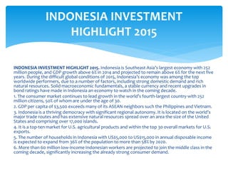 INDONESIA INVESTMENT HIGHLIGHT 2015. Indonesia is Southeast Asia’s largest economy with 252
million people, and GDP growth above 6% in 2014 and projected to remain above 6% for the next five
years. During the difficult global conditions of 2015, Indonesia’s economy was among the top
worldwide performers, due to a number of factors, including strong domestic demand and rich
natural resources. Solid macroeconomic fundamentals, a stable currency and recent upgrades in
bond ratings have made in Indonesia an economy to watch in the coming decade.
1. The consumer market continues to lead growth in the world’s fourth-largest country with 252
million citizens, 50% of whom are under the age of 30.
2. GDP per capita of $3,500 exceeds many of its ASEAN neighbors such the Philippines and Vietnam.
3. Indonesia is a thriving democracy with significant regional autonomy. It is located on the world’s
major trade routes and has extensive natural resources spread over an area the size of the United
States and comprising over 17,000 islands.
4. It is a top-ten market for U.S. agricultural products and within the top 30 overall markets for U.S.
exports.
5. The number of households in Indonesia with US$5,000 to US$15,000 in annual disposable income
is expected to expand from 36% of the population to more than 58% by 2020.
6. More than 60 million low-income Indonesian workers are projected to join the middle class in the
coming decade, significantly increasing the already strong consumer demand.
INDONESIA INVESTMENT
HIGHLIGHT 2015
 