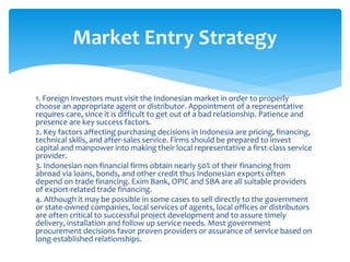 1. Foreign Investors must visit the Indonesian market in order to properly
choose an appropriate agent or distributor. Appointment of a representative
requires care, since it is difficult to get out of a bad relationship. Patience and
presence are key success factors.
2. Key factors affecting purchasing decisions in Indonesia are pricing, financing,
technical skills, and after-sales service. Firms should be prepared to invest
capital and manpower into making their local representative a first-class service
provider.
3. Indonesian non-financial firms obtain nearly 50% of their financing from
abroad via loans, bonds, and other credit thus Indonesian exports often
depend on trade financing. Exim Bank, OPIC and SBA are all suitable providers
of export-related trade financing.
4. Although it may be possible in some cases to sell directly to the government
or state-owned companies, local services of agents, local offices or distributors
are often critical to successful project development and to assure timely
delivery, installation and follow up service needs. Most government
procurement decisions favor proven providers or assurance of service based on
long-established relationships.
Market Entry Strategy
 