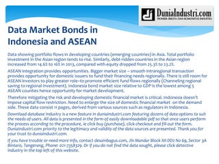 Data showing portfolio flows in developing countries (emerging countries) in Asia. Total portfolio
investment in the Asian region tends to rise. Similarly, debt-ridden countries in the Asian region
increased from 14.6% to 16% in 2013, compared with equity dropped from 25.3% to 23.2%.
ASEAN integration provides opportunities. Bigger market size – smooth intraregional transaction
provides opportunity for domestic issuers to fund their financing needs regionally. There is still room for
ASEAN investors to play greater role–to promote efficient fund flows regionally (Channeling regional
saving to regional investment). Indonesia bond market size relative to GDP is the lowest among 5
ASEAN counties hence opportunity for market development.
Therefore mitigating the risk and developing domestic financial market is critical. Indonesia doesn’t
impose capital flow restriction. Need to enlarge the size of domestic financial market on the demand
side. These data consist 11 pages, derived from various sources such as regulators in Indonesia.
Download database industry is a new feature in duniaindustri.com featuring dozens of data options to suit
the needs of users. All data is presented in the form of easily downloadable pdf so that once users perform
the process according to the procedure, ie click buy (purchase), click checkout and fill out the form.
Duniaindustri.com priority to the legitimacy and validity of the data sources are presented. Thank you for
your trust to duniaindustri.com.
If you have trouble or need more info, contact desainbagus.com, Jln Mandar Block XII DD2 No 69, Sector 3A
Bintaro, Tangerang, Phone: 021-7358329. Or if you do not find the data sought, please click detective
industry in the top left of this website.
Data Market Bonds in
Indonesia and ASEAN
 