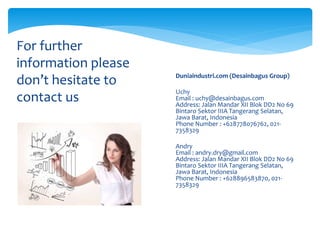 For further
information please
don’t hesitate to
contact us
 Duniaindustri.com (Desainbagus Group)
 Uchy
Email : uchy@desainbagus.com
Address: Jalan Mandar XII Blok DD2 No 69
Bintaro Sektor IIIA Tangerang Selatan,
Jawa Barat, Indonesia
Phone Number : +628778076762, 021-
7358329
 Andry
Email : andry.dry@gmail.com
Address: Jalan Mandar XII Blok DD2 No 69
Bintaro Sektor IIIA Tangerang Selatan,
Jawa Barat, Indonesia
Phone Number : +628896583870, 021-
7358329
 