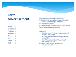 Name :
Company :
Position :
Address :
Phone :
Fax :
Email :
Web :
Form
Advertisement Please kindly send back this form to:
Uchy (Suci Widyaningsih), Account Executive
Chief PT Desain Bagus Indonesia
No HP: 087780767262
PT Desain Bagus Indonesia office: 021-7358329
Email: uchy@desainbagus.com
Rekening:
 BNI atas nama PT Desain Bagus Indonesia
no rek: 5244144449
 BCA atas nama Suci Widyaningsih no rek:
5040119878
 Mandiri atas nama Suci Widyaningsih no
rek: 1570003018307
(* please confirm your payment by
email/phone call)
 