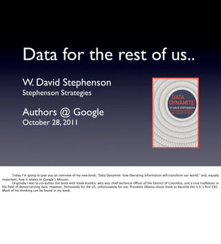 Data for the rest of us..
              W. David Stephenson
              Stephenson Strategies

              Authors @ Google
              October 28, 2011





      Today I’m going to give you an overview of my new book, “Data Dynamite: how liberating information will transform our world,” and, equally
important, how it relates to Google’s Mission.

      Originally I was to co-author the book with Vivek Kundra, who was chief technical officer of the District of Columbia, and a true trailblazer in
the ﬁeld of democratizing data. However, fortunately for the US, unfortunately for me, President Obama chose Vivek to become the U.S.’s ﬁrst CIO.
Much of his thinking can be found in my book.

 