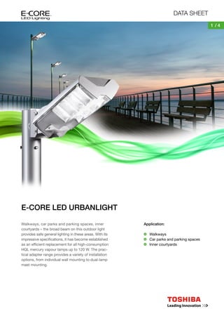DATA SHEET
1 /4

E-CORE LED URBANLIGHT
Walkways, car parks and parking spaces, inner
courtyards – the broad beam on this outdoor light
provides safe general lighting in these areas. With its
impressive specifications, it has become established
as an efficient replacement for all high-consumption
HQL mercury vapour lamps up to 120 W. The practical adapter range provides a variety of installation
options, from individual wall mounting to dual-lamp
mast mounting.

Application:
	Walkways
	 Car parks and parking spaces
	 Inner courtyards

 