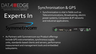 Synchronisation & GPS
• As Partners with Symmetricom our Product offerings
include GPS instrumentation, synchronous supply
units, standards-based clients and servers, performance
measurement and management tools and embedded
subsystems.
• Synchronization is vital in fields such as
Telecommunications, Broadcasting, electric
power systems, Computers & IP networks
and industrial applications.
 