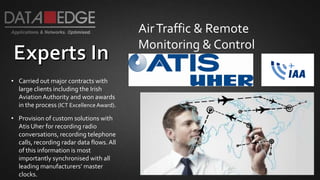 AirTraffic & Remote
Monitoring & Control
• Carried out major contracts with
large clients including the Irish
AviationAuthority and won awards
in the process (ICT ExcellenceAward).
• Provision of custom solutions with
Atis Uher for recording radio
conversations, recording telephone
calls, recording radar data flows.All
of this information is most
importantly synchronised with all
leading manufacturers’ master
clocks.
 