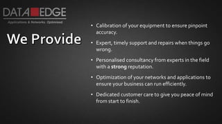 • Calibration of your equipment to ensure pinpoint
accuracy.
• Expert, timely support and repairs when things go
wrong.
• Personalised consultancy from experts in the field
with a strong reputation.
• Optimization of your networks and applications to
ensure your business can run efficiently.
• Dedicated customer care to give you peace of mind
from start to finish.
 