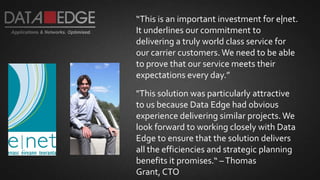 “This is an important investment for e|net.
It underlines our commitment to
delivering a truly world class service for
our carrier customers. We need to be able
to prove that our service meets their
expectations every day.”
"This solution was particularly attractive
to us because Data Edge had obvious
experience delivering similar projects. We
look forward to working closely with Data
Edge to ensure that the solution delivers
all the efficiencies and strategic planning
benefits it promises.“ –Thomas
Grant, CTO
 
