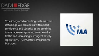 “The integrated recording systems from
Data Edge will provide us with added
confidence and security as we continue
to manage ever-growing volumes of air
traffic and increasingly stringent safety
legislation”. – Ger Caffrey, Programme
Manager.
 