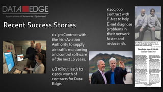 €200,000
contract with
E-Net to help
E-net diagnose
problems in
their network
faster and
reduce risk.
€2.5mContract with
the Irish Aviation
Authority to supply
air traffic monitoring
and control software
of the next 10 years.
4G rollout leads to
€500k worth of
contracts for Data
Edge.
 