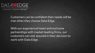 Customers can be confident their needs will be
met when they choose Data Edge.
With our experienced team and exclusive
partnerships with market leading firms, our
customers can rest assured in their decision to
work with Data Edge.
 