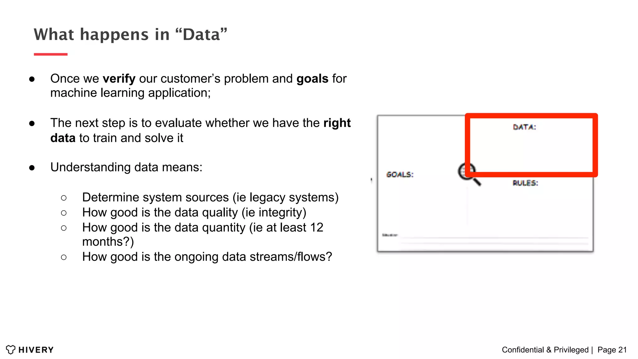 Confidential & Privileged | Page 21
What happens in “Data”
●  Once we verify our customer’s problem and goals for
machine learning application;
●  The next step is to evaluate whether we have the right
data to train and solve it
●  Understanding data means:
○  Determine system sources (ie legacy systems)
○  How good is the data quality (ie integrity)
○  How good is the data quantity (ie at least 12
months?)
○  How good is the ongoing data streams/flows?
 