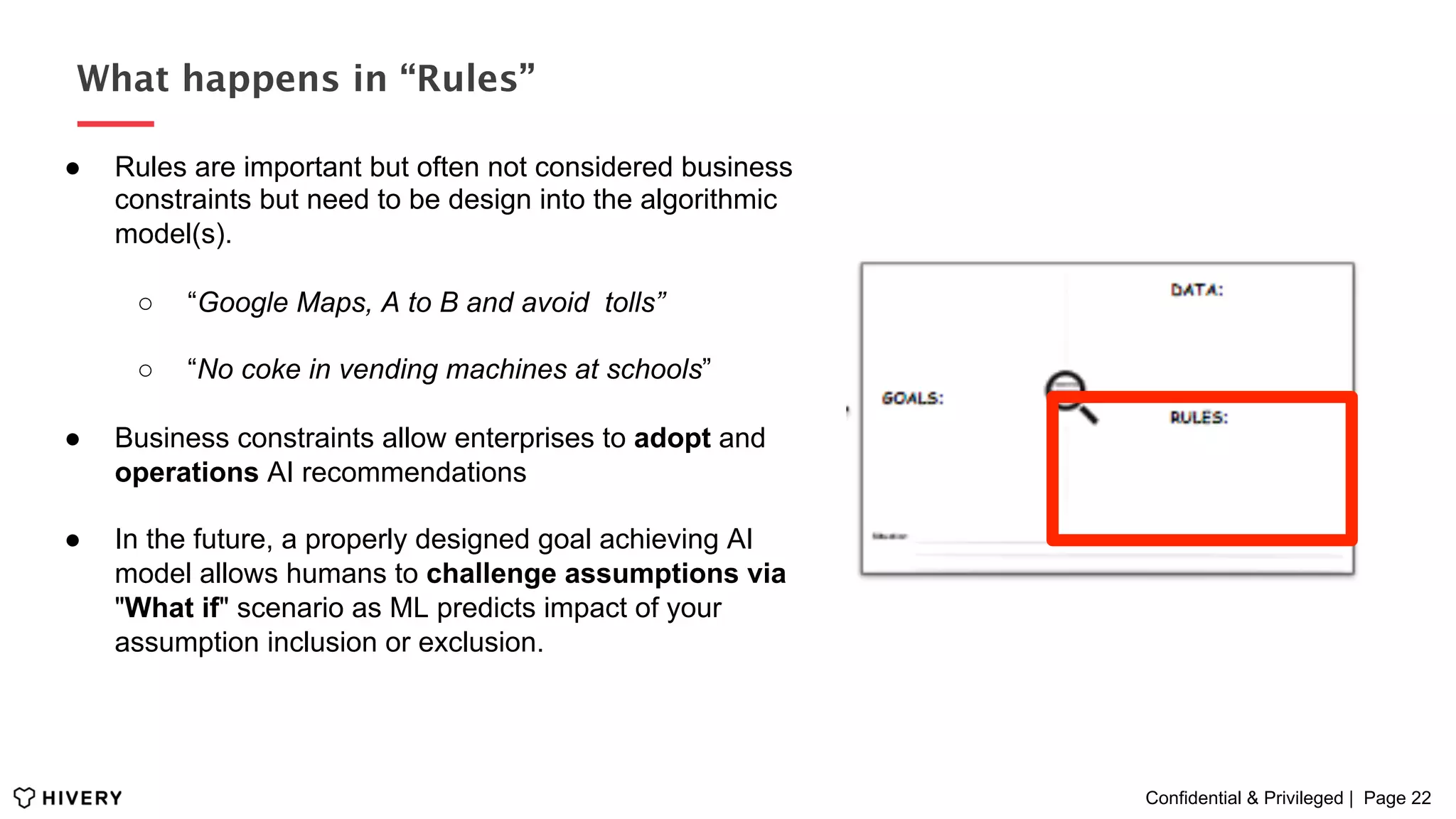 Confidential & Privileged | Page 22
What happens in “Rules”
●  Rules are important but often not considered business
constraints but need to be design into the algorithmic
model(s).
○  “Google Maps, A to B and avoid tolls”
○  “No coke in vending machines at schools”
●  Business constraints allow enterprises to adopt and
operations AI recommendations
●  In the future, a properly designed goal achieving AI
model allows humans to challenge assumptions via
"What if" scenario as ML predicts impact of your
assumption inclusion or exclusion.
 