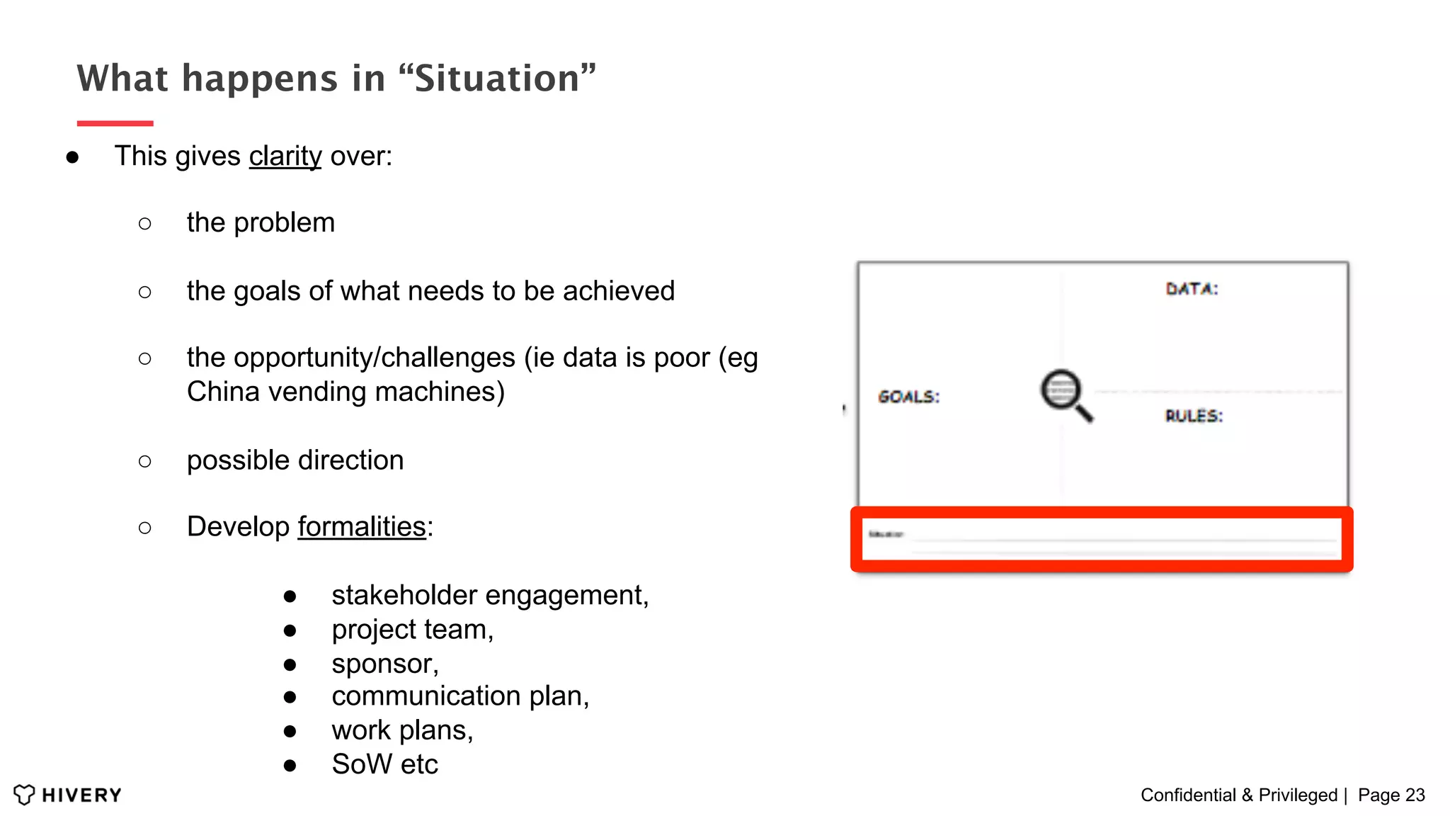 Confidential & Privileged | Page 23
What happens in “Situation”
●  This gives clarity over:
○  the problem
○  the goals of what needs to be achieved
○  the opportunity/challenges (ie data is poor (eg
China vending machines)
○  possible direction
○  Develop formalities:
●  stakeholder engagement,
●  project team,
●  sponsor,
●  communication plan,
●  work plans,
●  SoW etc
 