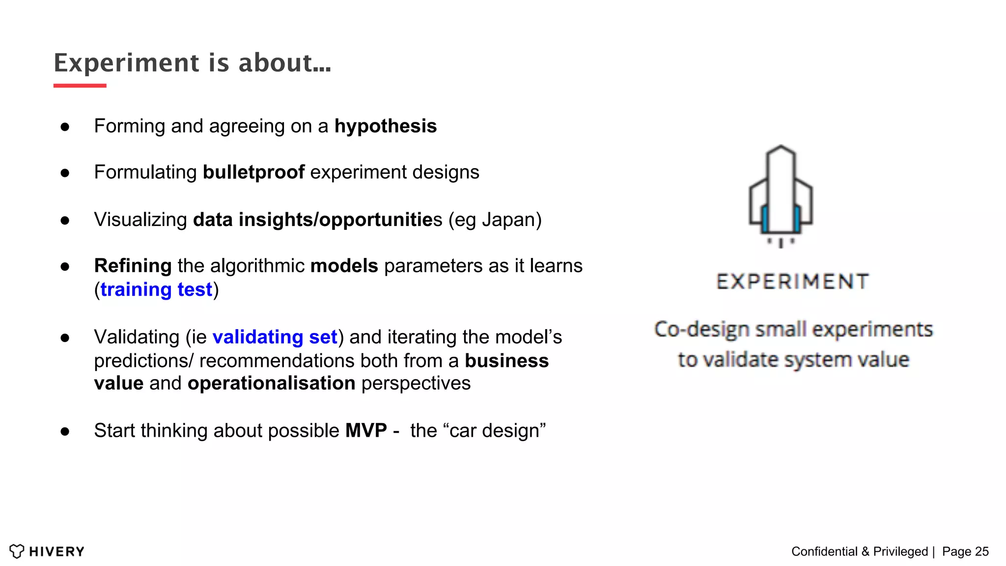 Confidential & Privileged | Page 25
Experiment is about...
●  Forming and agreeing on a hypothesis
●  Formulating bulletproof experiment designs
●  Visualizing data insights/opportunities (eg Japan)
●  Refining the algorithmic models parameters as it learns
(training test)
●  Validating (ie validating set) and iterating the model’s
predictions/ recommendations both from a business
value and operationalisation perspectives
●  Start thinking about possible MVP - the “car design”
 