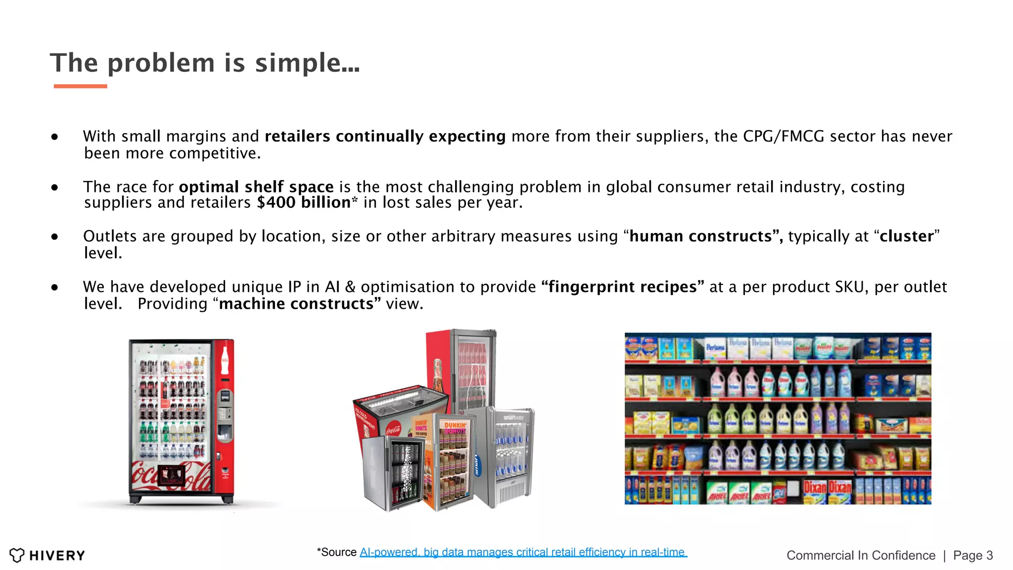 ●  With small margins and retailers continually expecting more from their suppliers, the CPG/FMCG sector has never
been more competitive.
●  The race for optimal shelf space is the most challenging problem in global consumer retail industry, costing
suppliers and retailers $400 billion* in lost sales per year.
●  Outlets are grouped by location, size or other arbitrary measures using “human constructs”, typically at “cluster”
level.
●  We have developed unique IP in AI & optimisation to provide “fingerprint recipes” at a per product SKU, per outlet
level. Providing “machine constructs” view.
Commercial In Confidence | Page 3*Source AI-powered, big data manages critical retail efficiency in real-time
The problem is simple...
 