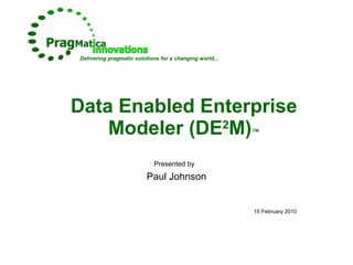 Data Enabled Enterprise Modeler (DE 2 M) ™ Presented by   Paul Johnson 15 February 2010 Delivering pragmatic solutions for a changing world... 