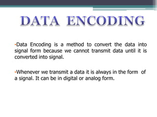 •Data Encoding is a method to convert the data into
signal form because we cannot transmit data until it is
converted into signal.
•Whenever we transmit a data it is always in the form of
a signal. It can be in digital or analog form.
 