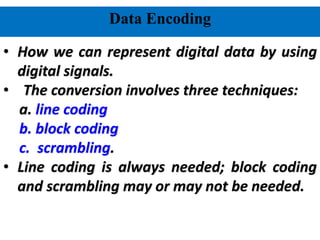 Data Encoding
• How we can represent digital data by using
digital signals.
• The conversion involves three techniques:
a. line coding
b. block coding
c. scrambling.
• Line coding is always needed; block coding
and scrambling may or may not be needed.
 