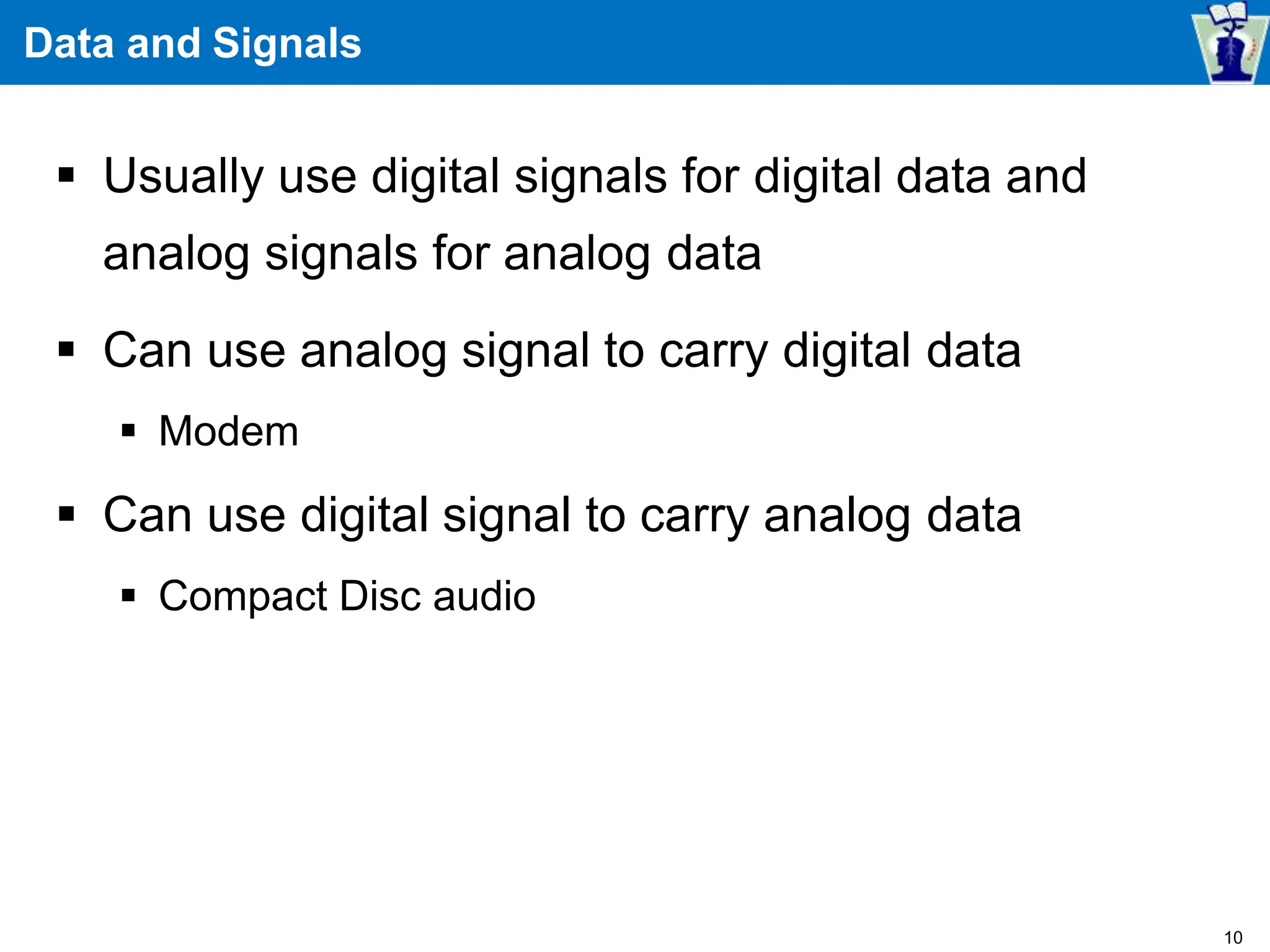 Data and Signals
 Usually use digital signals for digital data and
analog signals for analog data
 Can use analog signal to carry digital data
 Modem
 Can use digital signal to carry analog data
 Compact Disc audio
10
 