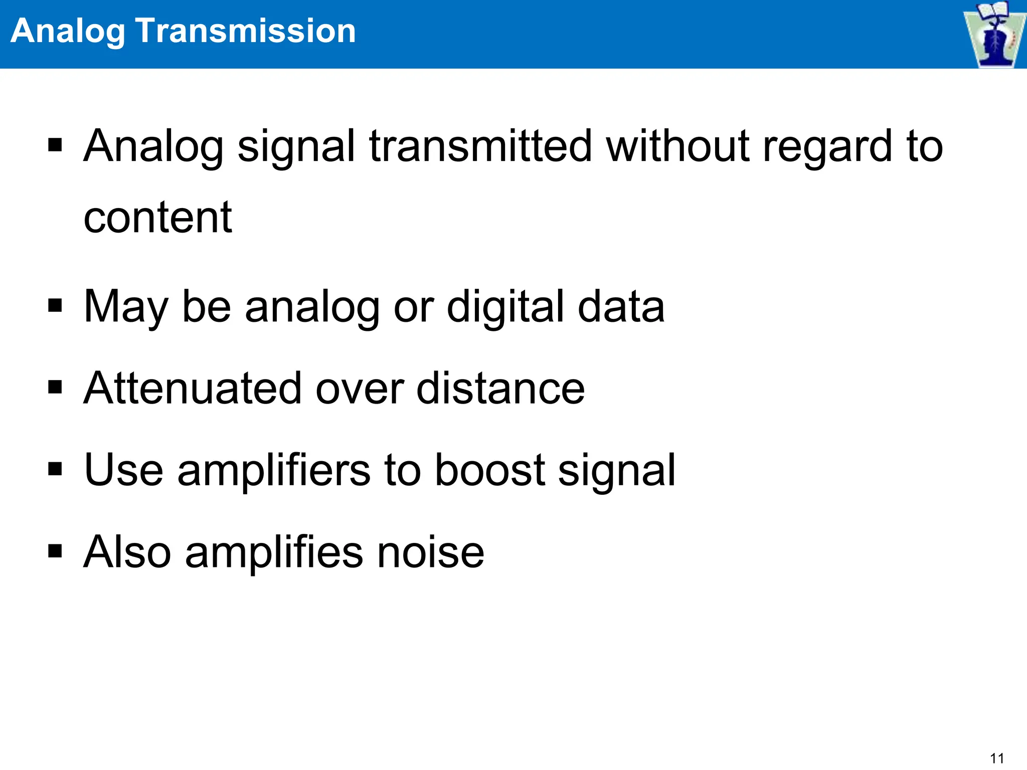 Analog Transmission
 Analog signal transmitted without regard to
content
 May be analog or digital data
 Attenuated over distance
 Use amplifiers to boost signal
 Also amplifies noise
11
 