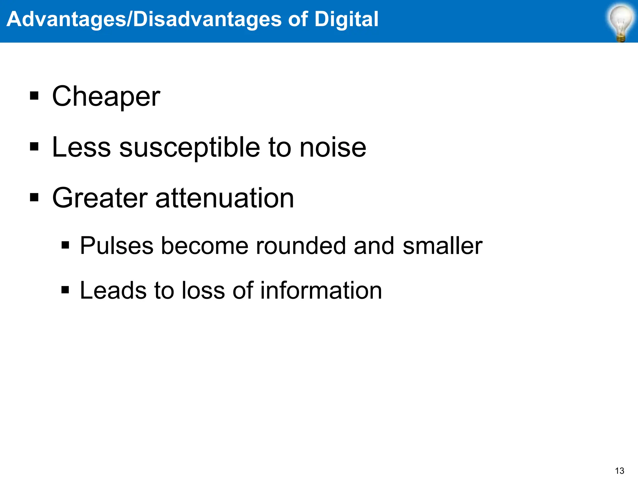 Advantages/Disadvantages of Digital
 Cheaper
 Less susceptible to noise
 Greater attenuation
 Pulses become rounded and smaller
 Leads to loss of information
13
 