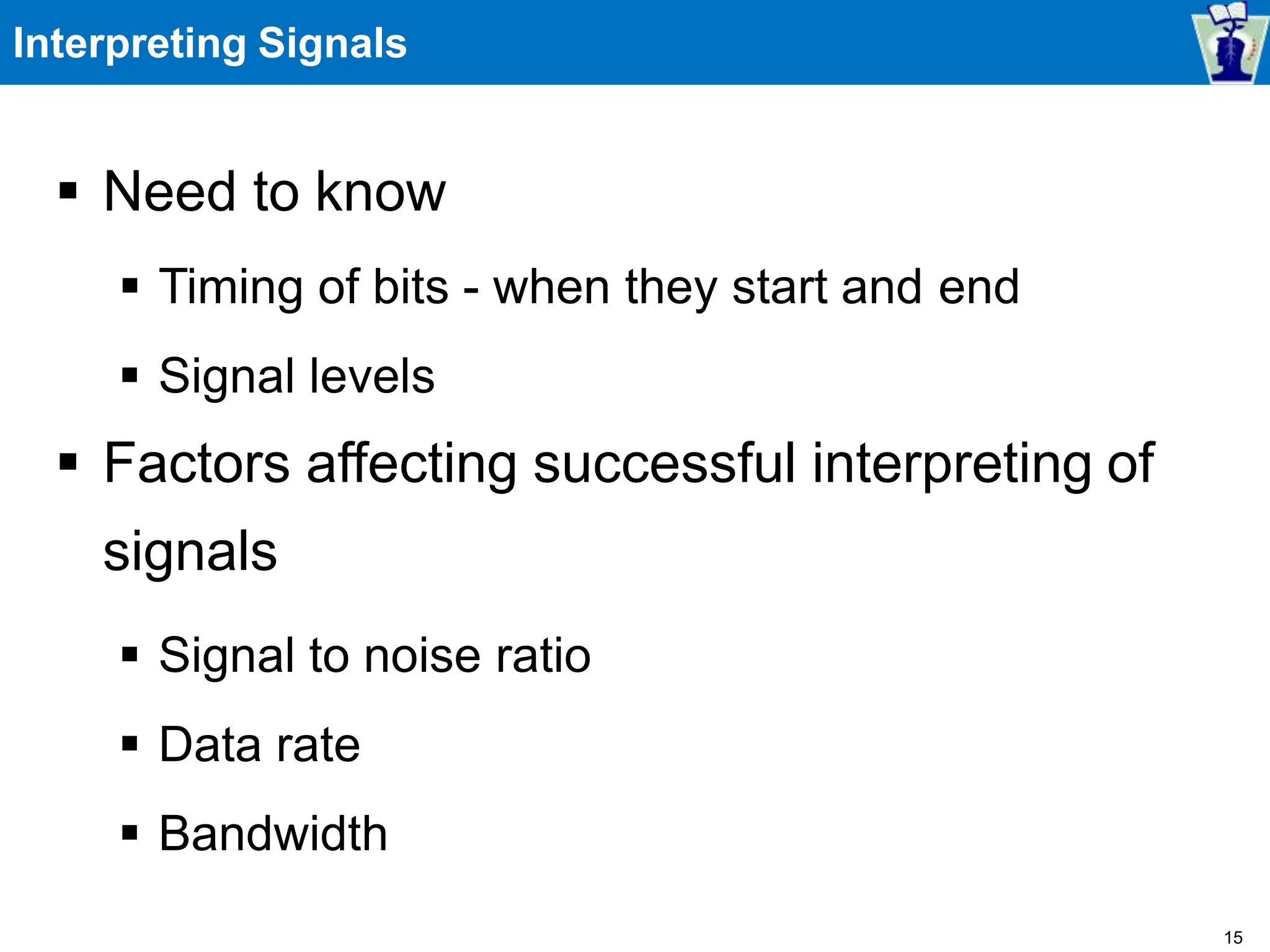 Interpreting Signals
 Need to know
 Timing of bits - when they start and end
 Signal levels
 Factors affecting successful interpreting of
signals
 Signal to noise ratio
 Data rate
 Bandwidth
15
 