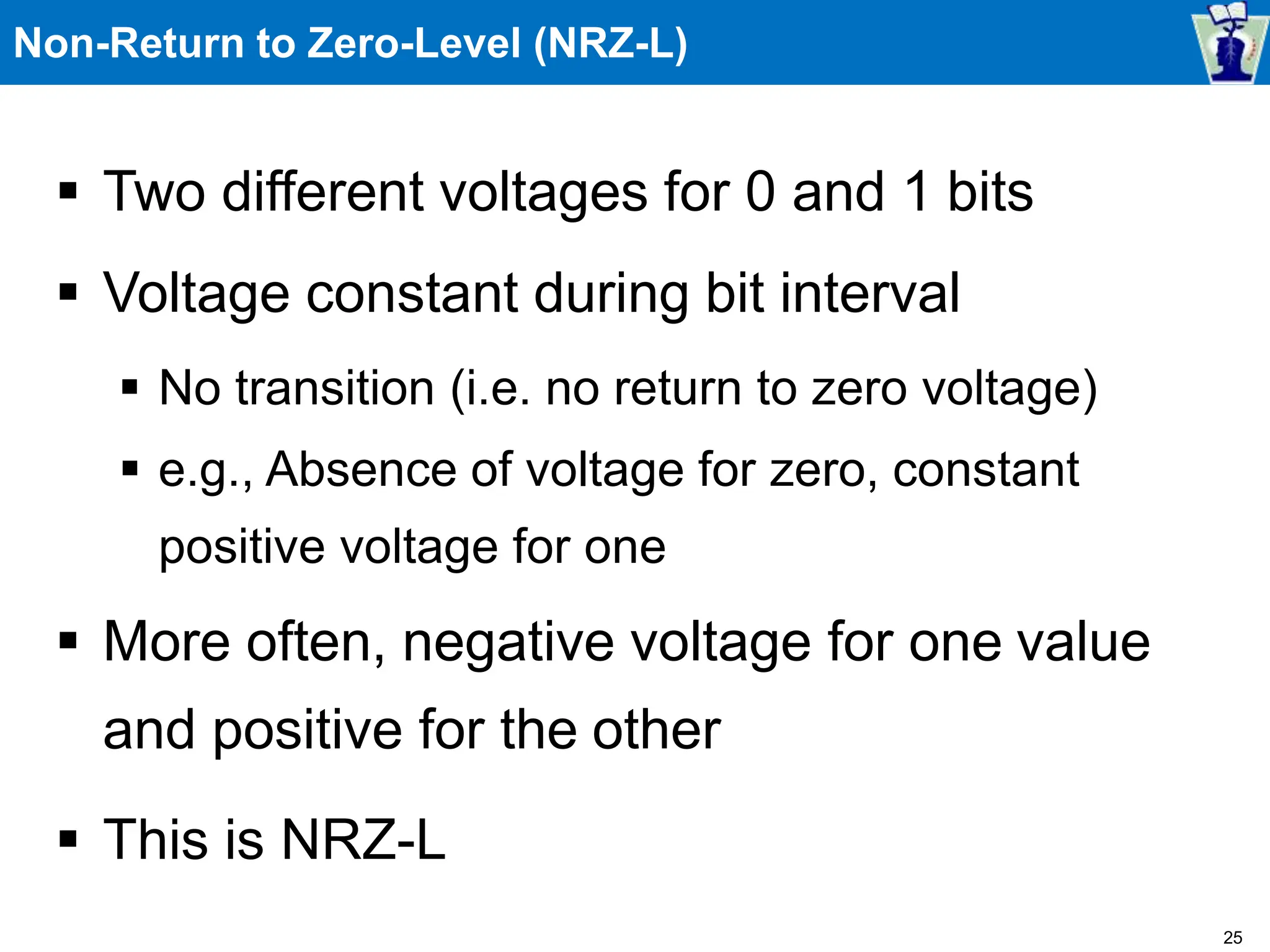 Non-Return to Zero-Level (NRZ-L)
 Two different voltages for 0 and 1 bits
 Voltage constant during bit interval
 No transition (i.e. no return to zero voltage)
 e.g., Absence of voltage for zero, constant
positive voltage for one
 More often, negative voltage for one value
and positive for the other
 This is NRZ-L
25
 