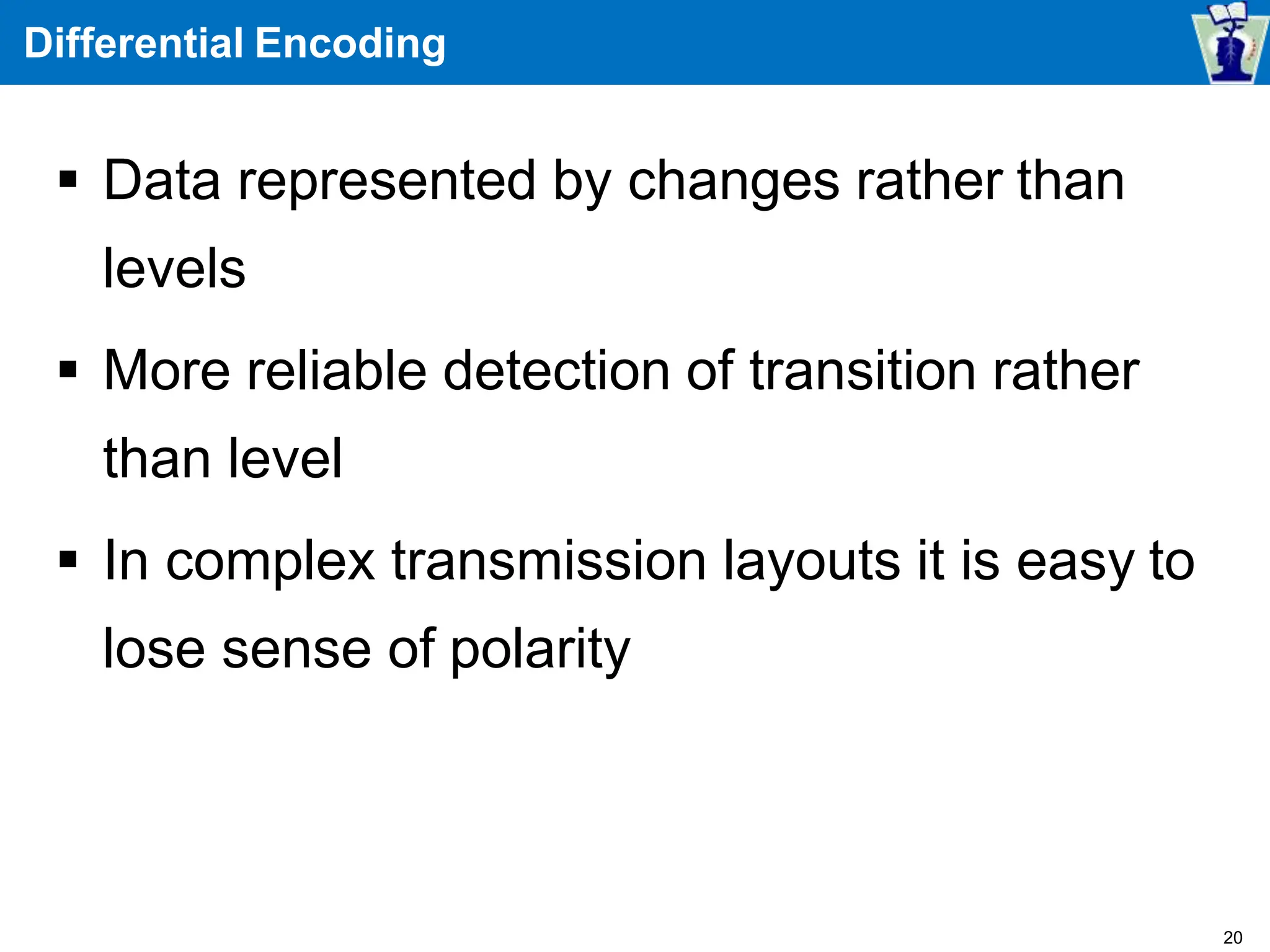 Differential Encoding
 Data represented by changes rather than
levels
 More reliable detection of transition rather
than level
 In complex transmission layouts it is easy to
lose sense of polarity
20
 