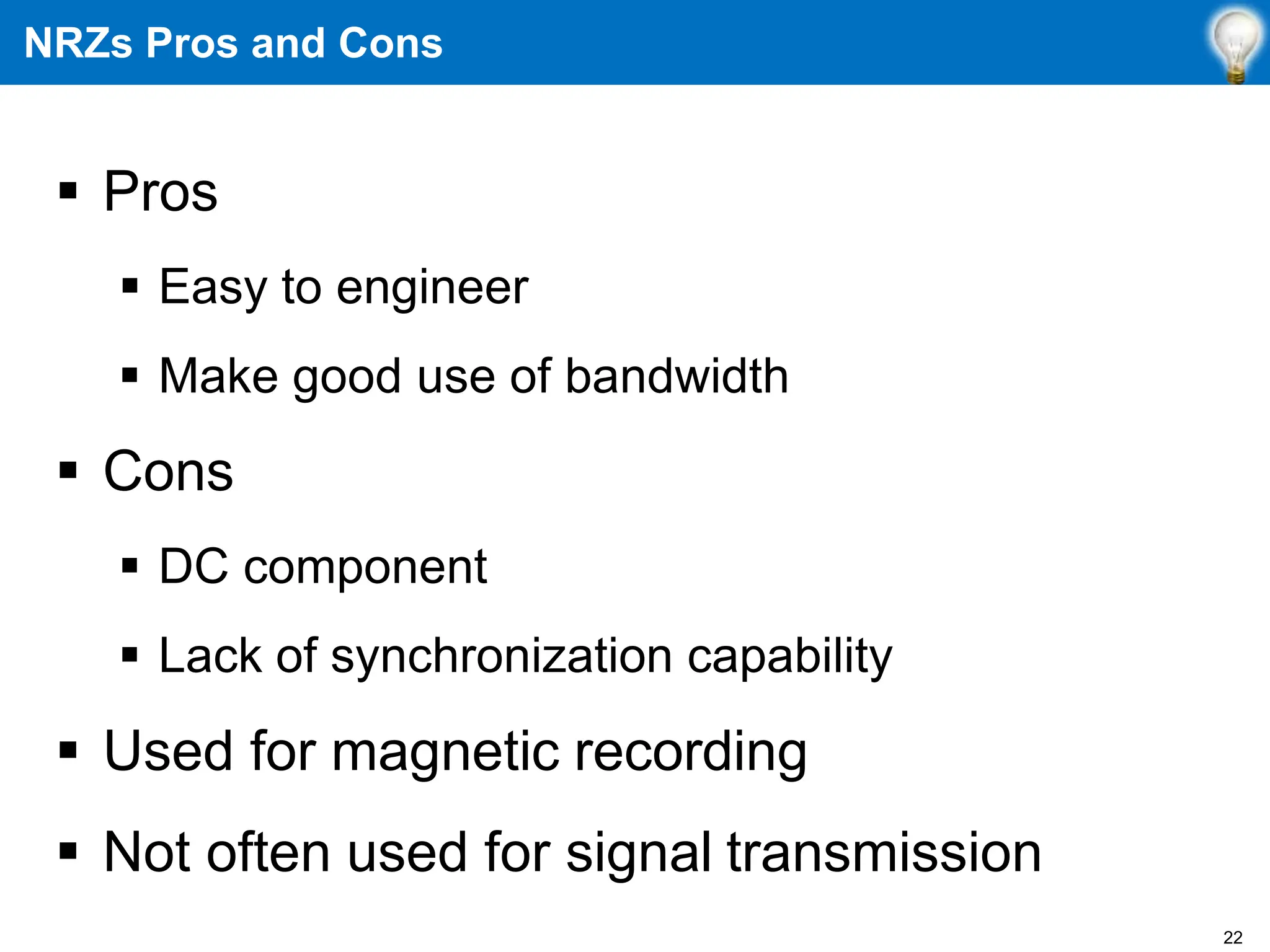 NRZs Pros and Cons
 Pros
 Easy to engineer
 Make good use of bandwidth
 Cons
 DC component
 Lack of synchronization capability
 Used for magnetic recording
 Not often used for signal transmission
22
 