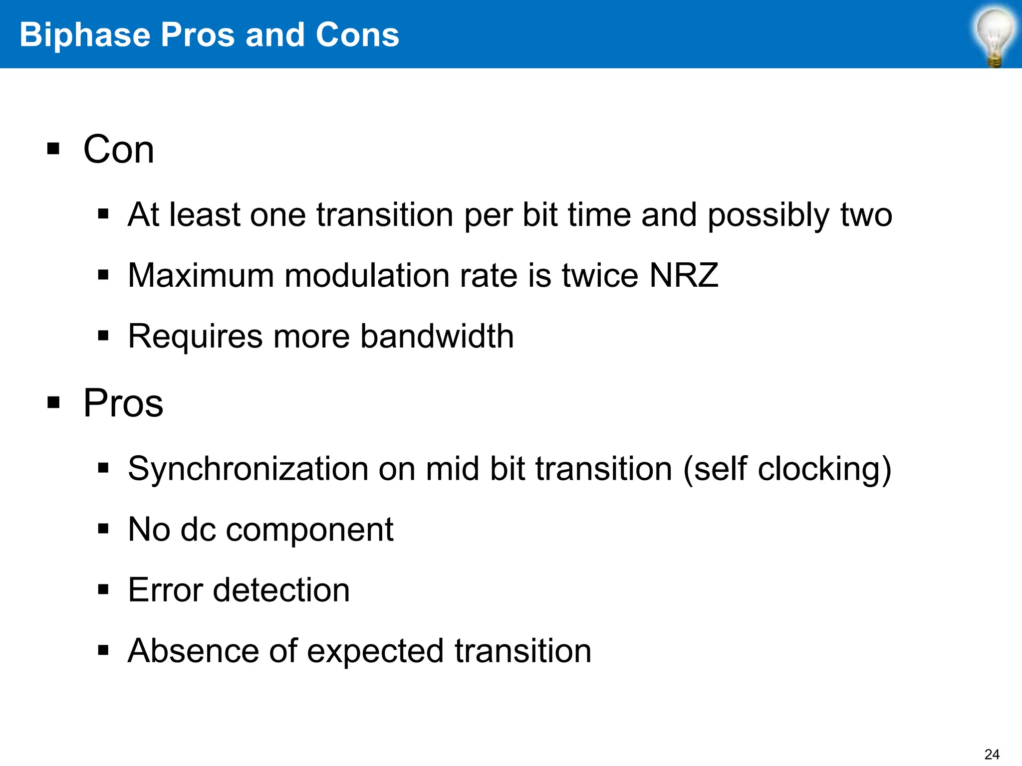 Biphase Pros and Cons
 Con
 At least one transition per bit time and possibly two
 Maximum modulation rate is twice NRZ
 Requires more bandwidth
 Pros
 Synchronization on mid bit transition (self clocking)
 No dc component
 Error detection
 Absence of expected transition
24
 