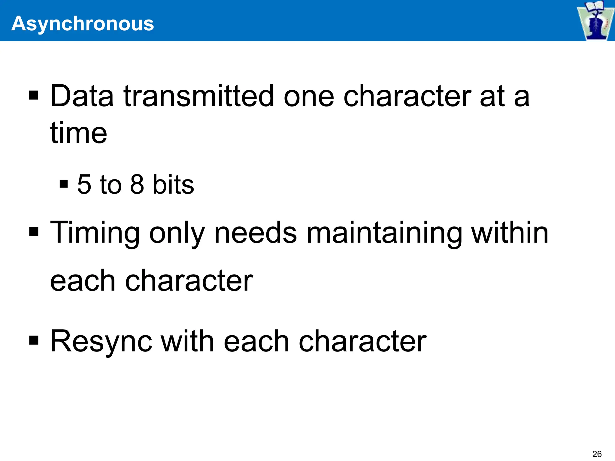 Asynchronous
 Data transmitted one character at a
time
 5 to 8 bits
 Timing only needs maintaining within
each character
 Resync with each character
26
 