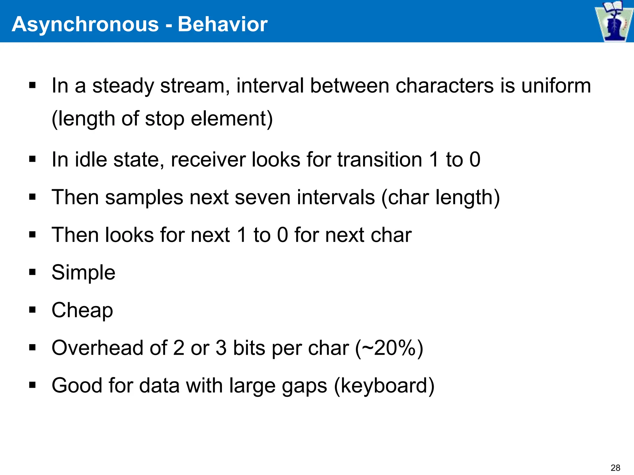 Asynchronous - Behavior
 In a steady stream, interval between characters is uniform
(length of stop element)
 In idle state, receiver looks for transition 1 to 0
 Then samples next seven intervals (char length)
 Then looks for next 1 to 0 for next char
 Simple
 Cheap
 Overhead of 2 or 3 bits per char (~20%)
 Good for data with large gaps (keyboard)
28
 