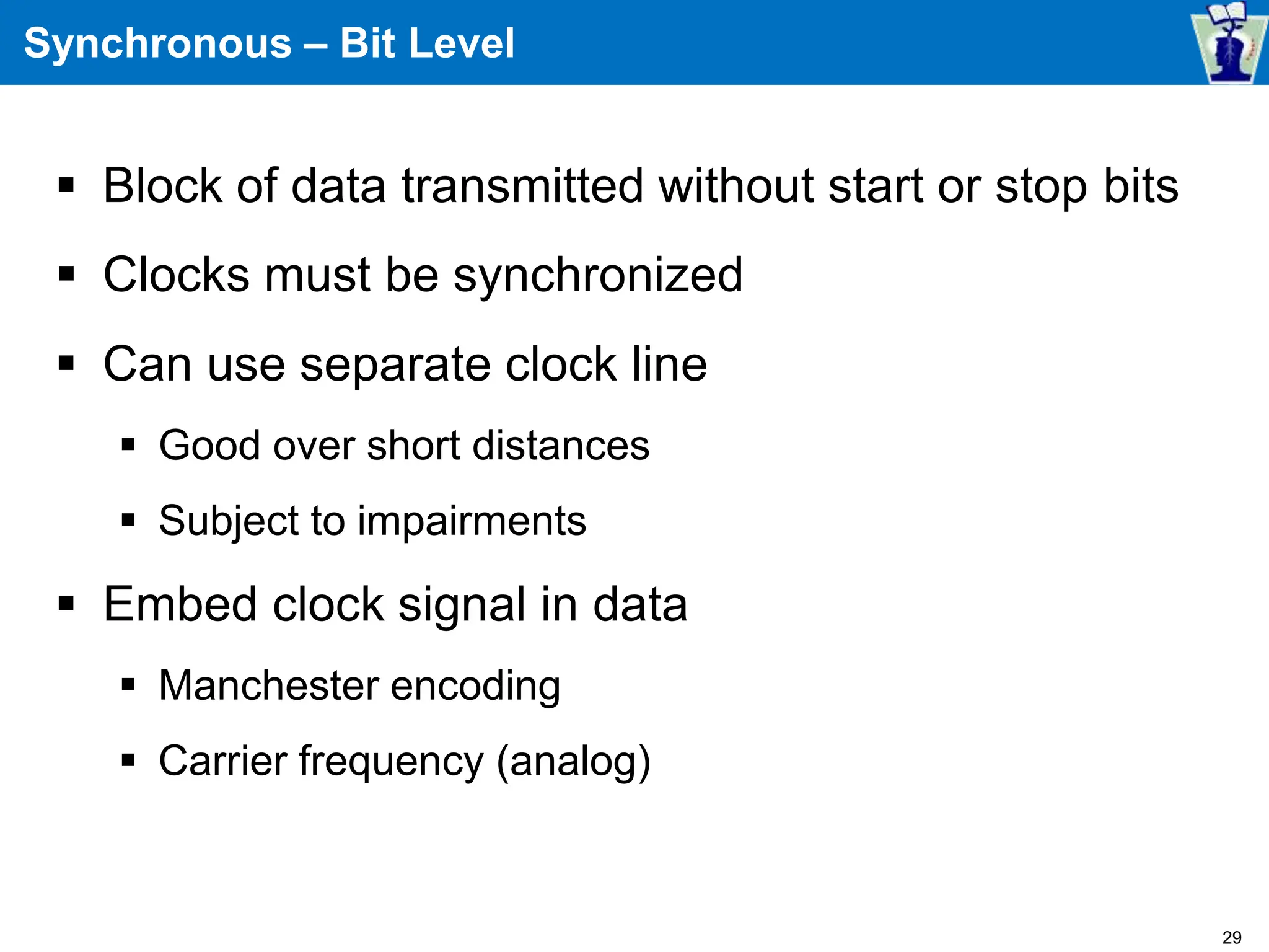 Synchronous – Bit Level
 Block of data transmitted without start or stop bits
 Clocks must be synchronized
 Can use separate clock line
 Good over short distances
 Subject to impairments
 Embed clock signal in data
 Manchester encoding
 Carrier frequency (analog)
29
 